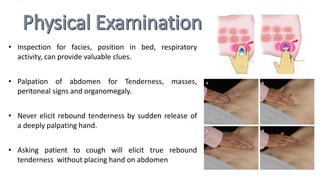 • Inspection for facies, position in bed, respiratory
activity, can provide valuable clues.
• Palpation of abdomen for Tenderness, masses,
peritoneal signs and organomegaly.
• Never elicit rebound tenderness by sudden release of
a deeply palpating hand.
• Asking patient to cough will elicit true rebound
tenderness without placing hand on abdomen
 