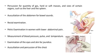 • Percussion for quantity of gas, hard or soft masses, and sizes of certain
organs, such as the liver and the spleen.
• Auscultation of the abdomen for bowel sounds.
• Rectal examination.
• Pelvic Examination in women with lower abdominal pain.
• Measurement of blood pressure, pulse, and temperature.
• Examination of the eyes and skin for jaundice.
• Auscultation and percussion of the chest
 