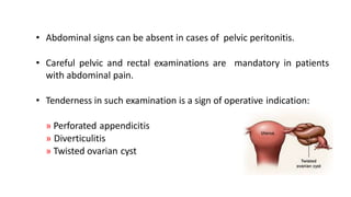 • Abdominal signs can be absent in cases of pelvic peritonitis.
• Careful pelvic and rectal examinations are mandatory in patients
with abdominal pain.
• Tenderness in such examination is a sign of operative indication:
» Perforated appendicitis
» Diverticulitis
» Twisted ovarian cyst
 