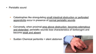 • Peristaltic sound
 Catastrophes like strangulating small intestinal obstruction or perforated
appendicitis occur in presence of normal peristaltic sounds
 Conversely, when proximal area above obstruction becomes edematous
and distended, peristaltic sounds lose characteristics of borborygmi and
become weak and absent
 Sudden Chemical peritonitis = silent abdomen
 