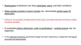 • Radiographs of abdomen can show perforated ulcers, and other conditions.
• Water-soluble contrast or barium studies can demonstrate partial upper GI
obstruction.
• If there is any question of obstruction of the colon, oral administration of barium sulfate
should be avoided.
• In suspected colonic obstruction (with no perforation) – contrast enema may be
diagnostic.
• In the absence of trauma, peritoneal lavage has been replaced as a diagnostic tool by CT
scanning and laparoscopy.
 