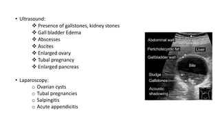 • Ultrasound:
 Presence of gallstones, kidney stones
 Gall bladder Edema
 Abscesses
 Ascites
 Enlarged ovary
 Tubal pregnancy
 Enlarged pancreas
• Laparoscopy:
o Ovarian cysts
o Tubal pregnancies
o Salpingitis
o Acute appendicitis
 