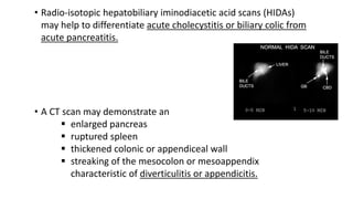 • Radio-isotopic hepatobiliary iminodiacetic acid scans (HIDAs)
may help to differentiate acute cholecystitis or biliary colic from
acute pancreatitis.
• A CT scan may demonstrate an
 enlarged pancreas
 ruptured spleen
 thickened colonic or appendiceal wall
 streaking of the mesocolon or mesoappendix
characteristic of diverticulitis or appendicitis.
 