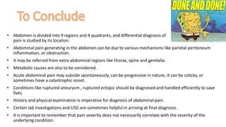 • Abdomen is divided into 9 regions and 4 quadrants, and differential diagnosis of
pain is studied by its location.
• Abdominal pain generating in the abdomen can be due to various mechanisms like parietal peritoneum
inflammation, or obstruction.
• It may be referred from extra abdominal regions like thorax, spine and genitalia.
• Metabolic causes are also to be considered.
• Acute abdominal pain may subside spontaneously, can be progressive in nature, it can be colicky, or
sometimes have a catastrophic onset.
• Conditions like ruptured aneurysm , ruptured ectopic should be diagnosed and handled efficiently to save
lives.
• History and physical examination is imperative for diagnosis of abdominal pain.
• Certain lab investigations and USG are sometimes helpful in arriving at final diagnosis.
• It is important to remember that pain severity does not necessarily correlate with the severity of the
underlying condition.
 