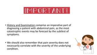 • History and Examination comprise an imperative part of
diagnosing a patient with abdominal pain, as the most
catastrophic events may be forecast by the subtlest of
symptoms.
• We should also remember that pain severity does not
necessarily correlate with the severity of the underlying
condition.
 