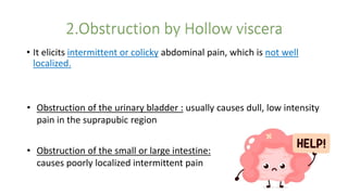 • It elicits intermittent or colicky abdominal pain, which is not well
localized.
• Obstruction of the urinary bladder : usually causes dull, low intensity
pain in the suprapubic region
• Obstruction of the small or large intestine:
causes poorly localized intermittent pain
 