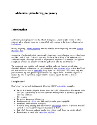 Abdominal pain during pregnancy
Introduction
Abdominal pain in pregnancy may be difficult to diagnose. Urgent hospital referral is often
required, unless a benign cause can be established with certainty in the absence of maternal or
fetal distress.
In early pregnancy, ectopic pregnancy must be excluded before diagnosing any other cause of
abdominal pain.
Assessment of abdominal pain is more complex in pregnant women because uterine enlargement
may hide classical signs. Peritoneal signs may be absent due to lifting of the abdominal wall.
Abdominal organs can change position as the pregnancy progresses - for example, the appendix
is displaced upwards and laterally towards the gallbladder after the first trimester.[1]
The assessment must consider both maternal and fetal wellbeing, bearing in mind intra-
abdominal infection or inflammation can be associated with premature labour or fetal loss,[1] and
that acute conditions such as appendicitis carry higher risks in pregnancy.[2] Patients may need
joint assessment by both gynaecological/obstetric and surgical teams. Where the diagnosis is
unclear, the risks of exploratory surgery must be balanced against the risks of delayed
diagnosis.[3]
Emergencies[4]
Do a 'primary survey' and start treatment following 'ABCD' resuscitation principles:
 Do not lie a heavily pregnant woman on her back (risk of hypotension from inferior vena
cava (IVC) obstruction). Resuscitate in the left lateral position if the uterus is palpable
above the umbilicus.
 Give oxygen.
 Large-bore intravenous (IV) access.
 For hypovolaemic shock, give fluids until the radial pulse is palpable.
 Immediate referral/transfer to hospital.
 If there is heavy bleeding from an incomplete miscarriage, removal of products from the
cervical os can reduce bleeding (see 'Examination', below).
 Pain relief: IV opiate analgesia can be given - titrate small doses and monitor closely.
 For eclamptic seizures, give magnesium sulphate.
 