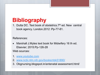 Bibliography
1. Dutta DC. Text book of obstetrics.7th ed. New central
book agency. London.2012 :Pp-77-81.
References:
 Marshall J.Myles text book for Midwifery 16 th ed.
Elsevier; 2015:Pp-126-28
Web sources:
1. www.youtube.com
2. www.ncbi.nlm.nih.gov/books/nbk51890/
3. Obgnursing.blogspot.in/antenatal assessment.html/
 