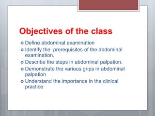 Objectives of the class
 Define abdominal examination
 Identify the prerequisites of the abdominal
examination.
 Describe the steps in abdominal palpation.
 Demonstrate the various grips in abdominal
palpation
 Understand the importance in the clinical
practice
 