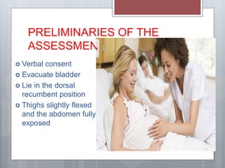 PRELIMINARIES OF THE
ASSESSMENT
 Verbal consent
 Evacuate bladder
 Lie in the dorsal
recumbent position
 Thighs slightly flexed
and the abdomen fully
exposed
 