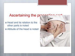 Ascertaining the presenting part
 Head and its relation to the
other parts is noted
 Attitude of the head is noted
 