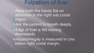 Place both the hands flat on
abdomen in the right sub costal
region.
Ask the patient to breath deeply.
Edge of liver is felt moving
downwards.
Hepatomegaly is measured in cms
below right costal margin.
 