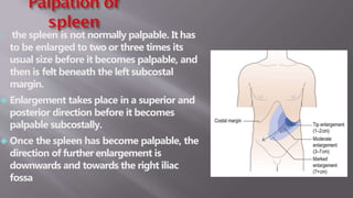  the spleen is not normally palpable. It has
to be enlarged to two or three times its
usual size before it becomes palpable, and
then is felt beneath the left subcostal
margin.
 Enlargement takes place in a superior and
posterior direction before it becomes
palpable subcostally.
 Once the spleen has become palpable, the
direction of further enlargement is
downwards and towards the right iliac
fossa
 