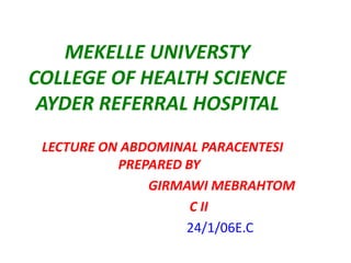 MEKELLE UNIVERSTY
COLLEGE OF HEALTH SCIENCE
AYDER REFERRAL HOSPITAL
LECTURE ON ABDOMINAL PARACENTESI
PREPARED BY
GIRMAWI MEBRAHTOM
C II
24/1/06E.C
 