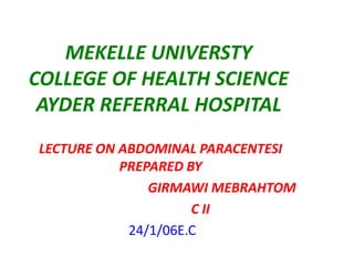 MEKELLE UNIVERSTY
COLLEGE OF HEALTH SCIENCE
AYDER REFERRAL HOSPITAL
LECTURE ON ABDOMINAL PARACENTESI
PREPARED BY
GIRMAWI MEBRAHTOM
C II
24/1/06E.C

 