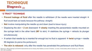 TECHNIQUE
“Z TRACT” TECHNIQUE
• Prevent leakage of ﬂuid after the needle is withdrawn (If the needle were inserted straight 
ﬂuid would leak out easily because the pathway: straight)
• Not involve manipulating the needle up and down (lead to tissue injury)
• Displacing the skin ~ 2 cm downward  slowly inserting the paracentesis needle mounted on
the syringe held in the other hand (90o to skin)  stabilizes the syringe + retracts its plunger
simultaneously
• If certain that needle tip is inserted far enough but no ﬂuid is apparent  twist syringe + needle
90 degrees (to pierce the peritoneum)
• The skin is released: only after the needle has penetrated the peritoneum and ﬂuid ﬂows
Runyon B. A. (2016), Sleisenger and Fordtran’s Gastrointestinal and Liver Disease, Mark Feldman, Lawrence S. Friedman, Lawrence J. Brandt, Editors, Elsevier Saunders, pp. 1553-1576
BA R. (2012), UpToDate
Diagnosis (2)
 