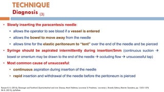 TECHNIQUE
• Slowly inserting the paracentesis needle:
• allows the operator to see blood if a vessel is entered
• allows the bowel to move away from the needle
• allows time for the elastic peritoneum to “tent” over the end of the needle and be pierced
• Syringe should be aspirated intermittently during insertion/5mm (continuous suction 
bowel or omentum may be drawn to the end of the needle  occluding ﬂow  unsuccessful tap)
• Most common cause of unsuccesful:
• continuous aspiration during insertion of the needle
• rapid insertion and withdrawal of the needle before the peritoneum is pierced
Runyon B. A. (2016), Sleisenger and Fordtran’s Gastrointestinal and Liver Disease, Mark Feldman, Lawrence S. Friedman, Lawrence J. Brandt, Editors, Elsevier Saunders, pp. 1553-1576
BA R. (2012), UpToDate
Diagnosis (3)
 
