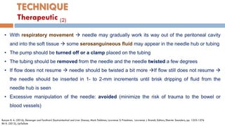 TECHNIQUE
• With respiratory movement  needle may gradually work its way out of the peritoneal cavity
and into the soft tissue  some serosanguineous ﬂuid may appear in the needle hub or tubing
• The pump should be turned off or a clamp placed on the tubing
• The tubing should be removed from the needle and the needle twisted a few degrees
• If ﬂow does not resume  needle should be twisted a bit more If ﬂow still does not resume 
the needle should be inserted in 1- to 2-mm increments until brisk dripping of ﬂuid from the
needle hub is seen
• Excessive manipulation of the needle: avoided (minimize the risk of trauma to the bowel or
blood vessels)
Runyon B. A. (2016), Sleisenger and Fordtran’s Gastrointestinal and Liver Disease, Mark Feldman, Lawrence S. Friedman, Lawrence J. Brandt, Editors, Elsevier Saunders, pp. 1553-1576
BA R. (2012), UpToDate
Therapeutic (2)
 