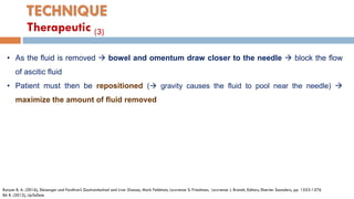 TECHNIQUE
• As the ﬂuid is removed  bowel and omentum draw closer to the needle  block the ﬂow
of ascitic ﬂuid
• Patient must then be repositioned ( gravity causes the ﬂuid to pool near the needle) 
maximize the amount of ﬂuid removed
Runyon B. A. (2016), Sleisenger and Fordtran’s Gastrointestinal and Liver Disease, Mark Feldman, Lawrence S. Friedman, Lawrence J. Brandt, Editors, Elsevier Saunders, pp. 1553-1576
BA R. (2012), UpToDate
Therapeutic (3)
 