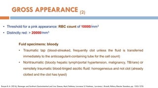 • Threshold for a pink appearance: RBC count of 10000/mm3
• Distinctly red: > 20000/mm3
Runyon B. A. (2016), Sleisenger and Fordtran’s Gastrointestinal and Liver Disease, Mark Feldman, Lawrence S. Friedman, Lawrence J. Brandt, Editors, Elsevier Saunders, pp. 1553-1576
Fuid specimens: bloody
• Traumatic tap (blood-streaked, frequently clot unless the ﬂuid is transferred
immediately to the anticoagulant-containing tube for the cell count)
• Nontraumatic (bloody hepatic lymph/portal hypertension, malignancy, TB/rare) or
remotely traumatic blood-tinged ascitic ﬂuid: homogeneous and not clot (already
clotted and the clot has lysed)
GROSS APPEARANCE (2)
 