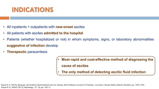 • Most rapid and cost-effective method of diagnosing the
cause of ascites
• The only method of detecting ascitic fluid infection
INDICATIONS
• All inpatients + outpatients with new-onset ascites
• All patients with ascites admitted to the hospital
• Patients (whether hospitalized or not) in whom symptoms, signs, or laboratory abnormalities
suggestive of infection develop
• Therapeutic paracentesis
Runyon B. A. (2016), Sleisenger and Fordtran’s Gastrointestinal and Liver Disease, Mark Feldman, Lawrence S. Friedman, Lawrence J. Brandt, Editors, Elsevier Saunders, pp. 1553-1576
Runyon B. A., AASLD (2013), Hepatology, 57 (4), pp. 1651-3
 