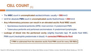 CELL COUNT (1)
• The WBC count in uncomplicated ascites/cirrhosis: usually < 500/mm3
• ULN for absolute PMN count in uncomplicated ascitic ﬂuid/cirrhosis < 250/mm3
• Any inﬂammatory process can result in an elevated ascitic ﬂuid WBC count:
• Spontaneous bacterial peritonitis (SPB): most common  predominant PMN
• Tuberculous peritonitis and peritoneal carcinomatosis  predominant lymphocytes
• Leakage of blood into the peritoneal cavity (slightly traumatic tap):  ascitic ﬂuid WBC,
PMN count (neutrophils predominate in blood)  corrected PMN/ascite fluid
Runyon B. A. (2016), Sleisenger and Fordtran’s Gastrointestinal and Liver Disease, Mark Feldman, Lawrence S. Friedman, Lawrence J. Brandt, Editors, Elsevier Saunders, pp. 1553-1576
1 PMN is subtracted from the absolute ascitic ﬂuid PMN count for every 250 RBCs
 
