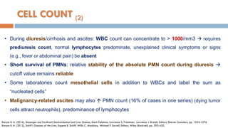 • During diuresis/cirrhosis and ascites: WBC count can concentrate to > 1000/mm3  requires
prediuresis count, normal lymphocytes predominate, unexplained clinical symptoms or signs
(e.g., fever or abdominal pain) be absent
• Short survival of PMNs: relative stability of the absolute PMN count during diuresis 
cutoff value remains reliable
• Some laboratories count mesothelial cells in addition to WBCs and label the sum as
“nucleated cells”
• Malignancy-related ascites may also  PMN count (16% of cases in one series) (dying tumor
cells attract neutrophils), predominance of lymphocytes
Runyon B. A. (2016), Sleisenger and Fordtran’s Gastrointestinal and Liver Disease, Mark Feldman, Lawrence S. Friedman, Lawrence J. Brandt, Editors, Elsevier Saunders, pp. 1553-1576
Runyon B. A. (2012), Schiff's Diseases of the Liver, Eugene R. Schiff, Willis C. Maddrey, Michael F. Sorrell, Editors, Wiley Blackwell, pp. 393-420.
CELL COUNT (2)
 