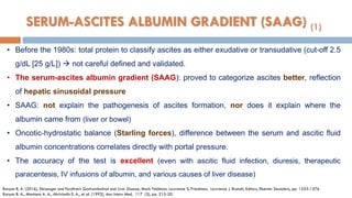 SERUM-ASCITES ALBUMIN GRADIENT (SAAG) (1)
• Before the 1980s: total protein to classify ascites as either exudative or transudative (cut-off 2.5
g/dL [25 g/L])  not careful defined and validated.
• The serum-ascites albumin gradient (SAAG): proved to categorize ascites better, reﬂection
of hepatic sinusoidal pressure
• SAAG: not explain the pathogenesis of ascites formation, nor does it explain where the
albumin came from (liver or bowel)
• Oncotic-hydrostatic balance (Starling forces), difference between the serum and ascitic ﬂuid
albumin concentrations correlates directly with portal pressure.
• The accuracy of the test is excellent (even with ascitic ﬂuid infection, diuresis, therapeutic
paracentesis, IV infusions of albumin, and various causes of liver disease)
Runyon B. A. (2016), Sleisenger and Fordtran’s Gastrointestinal and Liver Disease, Mark Feldman, Lawrence S. Friedman, Lawrence J. Brandt, Editors, Elsevier Saunders, pp. 1553-1576
Runyon B. A., Montano A. A., Akriviadis E. A., et al. (1992), Ann Intern Med, 117 (3), pp. 215-20.
 