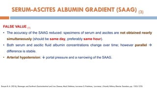 FALSE VALUE (1)
• The accuracy of the SAAG reduced: specimens of serum and ascites are not obtained nearly
simultaneously (should be same day, preferably same hour).
• Both serum and ascitic ﬂuid albumin concentrations change over time; however parallel 
difference is stable.
• Arterial hypotension:  portal pressure and a narrowing of the SAAG.
Runyon B. A. (2016), Sleisenger and Fordtran’s Gastrointestinal and Liver Disease, Mark Feldman, Lawrence S. Friedman, Lawrence J. Brandt, Editors, Elsevier Saunders, pp. 1553-1576
SERUM-ASCITES ALBUMIN GRADIENT (SAAG) (3)
 