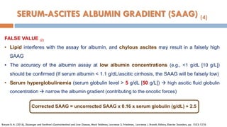 FALSE VALUE (2)
• Lipid interferes with the assay for albumin, and chylous ascites may result in a falsely high
SAAG
• The accuracy of the albumin assay at low albumin concentrations (e.g., <1 g/dL [10 g/L])
should be confirmed (If serum albumin < 1.1 g/dL/ascitic cirrhosis, the SAAG will be falsely low)
• Serum hyperglobulinemia (serum globulin level > 5 g/dL [50 g/L])  high ascitic ﬂuid globulin
concentration  narrow the albumin gradient (contributing to the oncotic forces)
Runyon B. A. (2016), Sleisenger and Fordtran’s Gastrointestinal and Liver Disease, Mark Feldman, Lawrence S. Friedman, Lawrence J. Brandt, Editors, Elsevier Saunders, pp. 1553-1576
Corrected SAAG = uncorrected SAAG x 0.16 x serum globulin (g/dL) + 2.5
SERUM-ASCITES ALBUMIN GRADIENT (SAAG) (4)
 
