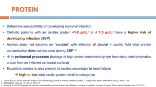 PROTEIN
• Determine susceptibility of developing bacterial infection
• Cirrhotic patients with an ascites protein <1.0 g/dL1 or < 1.5 g/dL2 have a higher risk of
developing infection (SBP)
• Ascites does not become an “exudate” with infection (≠ pleura) = ascitic ﬂuid total protein
concentration does not increase during SBP1,3
•  in peritoneal processes (leakage of high protein mesenteric lymph from obstructed lymphatics
and/or from an inﬂamed peritoneal surface)
• Exudative ascites is also present in ascites secondary to heart failure
 high or low total ascitic protein level to categorize
1. Garcia-Tsao G. (2016), Yamada’s Textbook of Gastroenterology, Daniel K. Podolsky, Michael Camilleri, J. Gregory Fitz, Editors, Wiley Blackwell, pp. 2087-2106
2. EASL (2010), J Hepatol, 53 (3), pp. 397-417
3. Runyon B. A. (2016), Sleisenger and Fordtran’s Gastrointestinal and Liver Disease, Mark Feldman, Lawrence S. Friedman, Lawrence J. Brandt, Editors, Elsevier Saunders, pp. 1553-1576
 