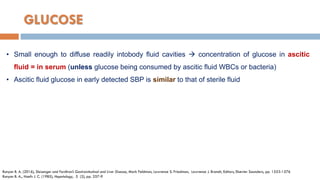 GLUCOSE
• Small enough to diffuse readily intobody ﬂuid cavities  concentration of glucose in ascitic
ﬂuid = in serum (unless glucose being consumed by ascitic ﬂuid WBCs or bacteria)
• Ascitic fluid glucose in early detected SBP is similar to that of sterile fluid
Runyon B. A. (2016), Sleisenger and Fordtran’s Gastrointestinal and Liver Disease, Mark Feldman, Lawrence S. Friedman, Lawrence J. Brandt, Editors, Elsevier Saunders, pp. 1553-1576
Runyon B. A., Hoefs J. C. (1985), Hepatology, 5 (2), pp. 257-9
 