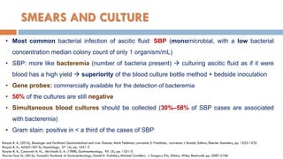 SMEARS AND CULTURE
• Most common bacterial infection of ascitic ﬂuid: SBP (monomicrobial, with a low bacterial
concentration median colony count of only 1 organism/mL)
• SBP: more like bacteremia (number of bacteria present)  culturing ascitic ﬂuid as if it were
blood has a high yield  superiority of the blood culture bottle method + bedside inoculation
• Gene probes: commercially available for the detection of bacteremia
• 50% of the cultures are still negative
• Simultaneous blood cultures should be collected (30%–58% of SBP cases are associated
with bacteremia)
• Gram stain: positive in < a third of the cases of SBP
Runyon B. A. (2016), Sleisenger and Fordtran’s Gastrointestinal and Liver Disease, Mark Feldman, Lawrence S. Friedman, Lawrence J. Brandt, Editors, Elsevier Saunders, pp. 1553-1576
Runyon B. A., AASLD (2013), Hepatology, 57 (4), pp. 1651-3
Runyon B. A., Canawati H. N., Akriviadis E. A. (1988), Gastroenterology, 95 (5), pp. 1351-5
Garcia-Tsao G. (2016), Yamada’s Textbook of Gastroenterology, Daniel K. Podolsky, Michael Camilleri, J. Gregory Fitz, Editors, Wiley Blackwell, pp. 2087-2106
 
