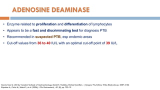 ADENOSINE DEAMINASE
• Enzyme related to proliferation and diﬀerentiation of lymphocytes
• Appears to be a fast and discriminating test for diagnosis PTB
• Recommended in suspected PTB, esp endemic areas
• Cut-oﬀ values from 36 to 40 IU/L with an optimal cut-oﬀ point of 39 IU/L
Garcia-Tsao G. (2016), Yamada’s Textbook of Gastroenterology, Daniel K. Podolsky, Michael Camilleri, J. Gregory Fitz, Editors, Wiley Blackwell, pp. 2087-2106
Riquelme A., Calvo M., Salech F., et al. (2006), J Clin Gastroenterol, 40 (8), pp. 705-10
 