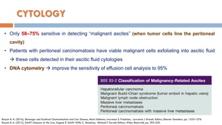 CYTOLOGY
• Only 58–75% sensitive in detecting “malignant ascites” (when tumor cells line the peritoneal
cavity)
• Patients with peritoneal carcinomatosis have viable malignant cells exfoliating into ascitic fluid
 these cells detected in their ascitic fluid cytologies
• DNA cytometry  improve the sensitivity of effusion cell analysis to 95%
Runyon B. A. (2016), Sleisenger and Fordtran’s Gastrointestinal and Liver Disease, Mark Feldman, Lawrence S. Friedman, Lawrence J. Brandt, Editors, Elsevier Saunders, pp. 1553-1576
Runyon B. A. (2012), Schiff's Diseases of the Liver, Eugene R. Schiff, Willis C. Maddrey, Michael F. Sorrell, Editors, Wiley Blackwell, pp. 393-420.
 