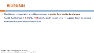 BILIRUBIN
• The bilirubin concentration should be measured in ascitic ﬂuid that is dark brown
• Ascitic ﬂuid bilirubin > 6 mg/dL (102 µmol/L) and > serum level  suggests biliary or proximal
small intestinal perforation into ascitic ﬂuid
Runyon B. A. (1987), J Clin Gastroenterol, 9 (5), pp. 543-5
Akriviadis E. A., Runyon B. A. (1990), Gastroenterology, 98 (1), pp. 127-33
 