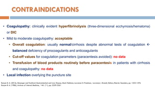 CONTRAINDICATIONS
• Coagulopathy: clinically evident hyperfibrinolysis (three-dimensional ecchymosis/hematoma)
or DIC
• Mild to moderate coagulopathy: acceptable
• Overall coagulation: usually normal/cirrhosis despite abnormal tests of coagulation 
balanced defciency of procoagulants and anticoagulants
• Cut-off values for coagulation parameters (paracentesis avoided): no data
• Transfusion of blood products routinely before paracentesis in patients with cirrhosis
and coagulopathy: no data
• Local infection overlying the puncture site
Runyon B. A. (2016), Sleisenger and Fordtran’s Gastrointestinal and Liver Disease, Mark Feldman, Lawrence S. Friedman, Lawrence J. Brandt, Editors, Elsevier Saunders, pp. 1553-1576
Runyon B. A. (1986), Archives of Internal Medicine, 146 (11), pp. 2259-2261
 