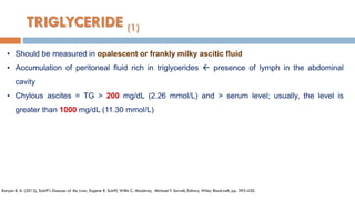 TRIGLYCERIDE (1)
• Should be measured in opalescent or frankly milky ascitic ﬂuid
• Accumulation of peritoneal ﬂuid rich in triglycerides  presence of lymph in the abdominal
cavity
• Chylous ascites = TG > 200 mg/dL (2.26 mmol/L) and > serum level; usually, the level is
greater than 1000 mg/dL (11.30 mmol/L)
Runyon B. A. (2012), Schiff's Diseases of the Liver, Eugene R. Schiff, Willis C. Maddrey, Michael F. Sorrell, Editors, Wiley Blackwell, pp. 393-420.
 
