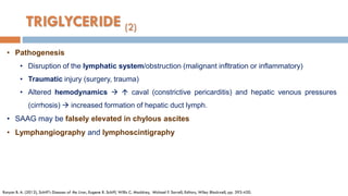 • Pathogenesis
• Disruption of the lymphatic system/obstruction (malignant infltration or inﬂammatory)
• Traumatic injury (surgery, trauma)
• Altered hemodynamics   caval (constrictive pericarditis) and hepatic venous pressures
(cirrhosis)  increased formation of hepatic duct lymph.
• SAAG may be falsely elevated in chylous ascites
• Lymphangiography and lymphoscintigraphy
Runyon B. A. (2012), Schiff's Diseases of the Liver, Eugene R. Schiff, Willis C. Maddrey, Michael F. Sorrell, Editors, Wiley Blackwell, pp. 393-420.
TRIGLYCERIDE (2)
 