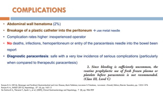 COMPLICATIONS
• Abdominal wall hematoma (2%)
• Breakage of a plastic catheter into the peritoneum  use metal needle
• Complication rates higher: inexperienced operator
• No deaths, infections, hemoperitoneum or entry of the paracentesis needle into the bowel been
report
• Diagnostic paracentesis: safe with a very low incidence of serious complications (particularly
when compared to therapeutic paracentesis)
Runyon B. A. (2016), Sleisenger and Fordtran’s Gastrointestinal and Liver Disease, Mark Feldman, Lawrence S. Friedman, Lawrence J. Brandt, Editors, Elsevier Saunders, pp. 1553-1576
Runyon B. A., AASLD (2013), Hepatology, 57 (4), pp. 1651-3
De Gottardi A., Thévenot T., Spahr L., et al. (2009), Clinical Gastroenterology and Hepatology, 7 (8), pp. 906-909
 