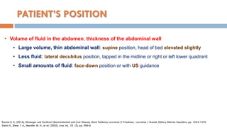 PATIENT’S POSITION
• Volume of ﬂuid in the abdomen, thickness of the abdominal wall
• Large volume, thin abdominal wall: supine position, head of bed elevated slightly
• Less ﬂuid: lateral decubitus position, tapped in the midline or right or left lower quadrant
• Small amounts of ﬂuid: face-down position or with US guidance
Runyon B. A. (2016), Sleisenger and Fordtran’s Gastrointestinal and Liver Disease, Mark Feldman, Lawrence S. Friedman, Lawrence J. Brandt, Editors, Elsevier Saunders, pp. 1553-1576
Sakai H., Sheer T. A., Mendler M. H., et al. (2005), Liver Int, 25 (5), pp. 984-6
 