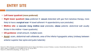 ENTRY SITE
• Left lower quadrant (more preferred)
• Right lower quadrant (less preferred  cecum distended with gas from lactulose therapy, more
likely to have a surgical scar  bowel adherent  appendectomy scar precludes)
• Midline site: a vascular (long midline scar precludes, obese patients: abdominal wall usually
thicker in the midline > lower quadrants)
• US guidance: small amount, multiple scars
• Avoid: scars, abdominal wall collaterals, area of the inferior hypogastric artery (midway between
anterior superior iliac spine and pubic tubercle)
Runyon B. A. (2016), Sleisenger and Fordtran’s Gastrointestinal and Liver Disease, Mark Feldman, Lawrence S. Friedman, Lawrence J. Brandt, Editors, Elsevier Saunders, pp. 1553-1576
Sakai H., Sheer T. A., Mendler M. H., et al. (2005), Liver Int, 25 (5), pp. 984-6
Runyon B. A., AASLD (2013), Hepatology, 57 (4), pp. 1651-3
 