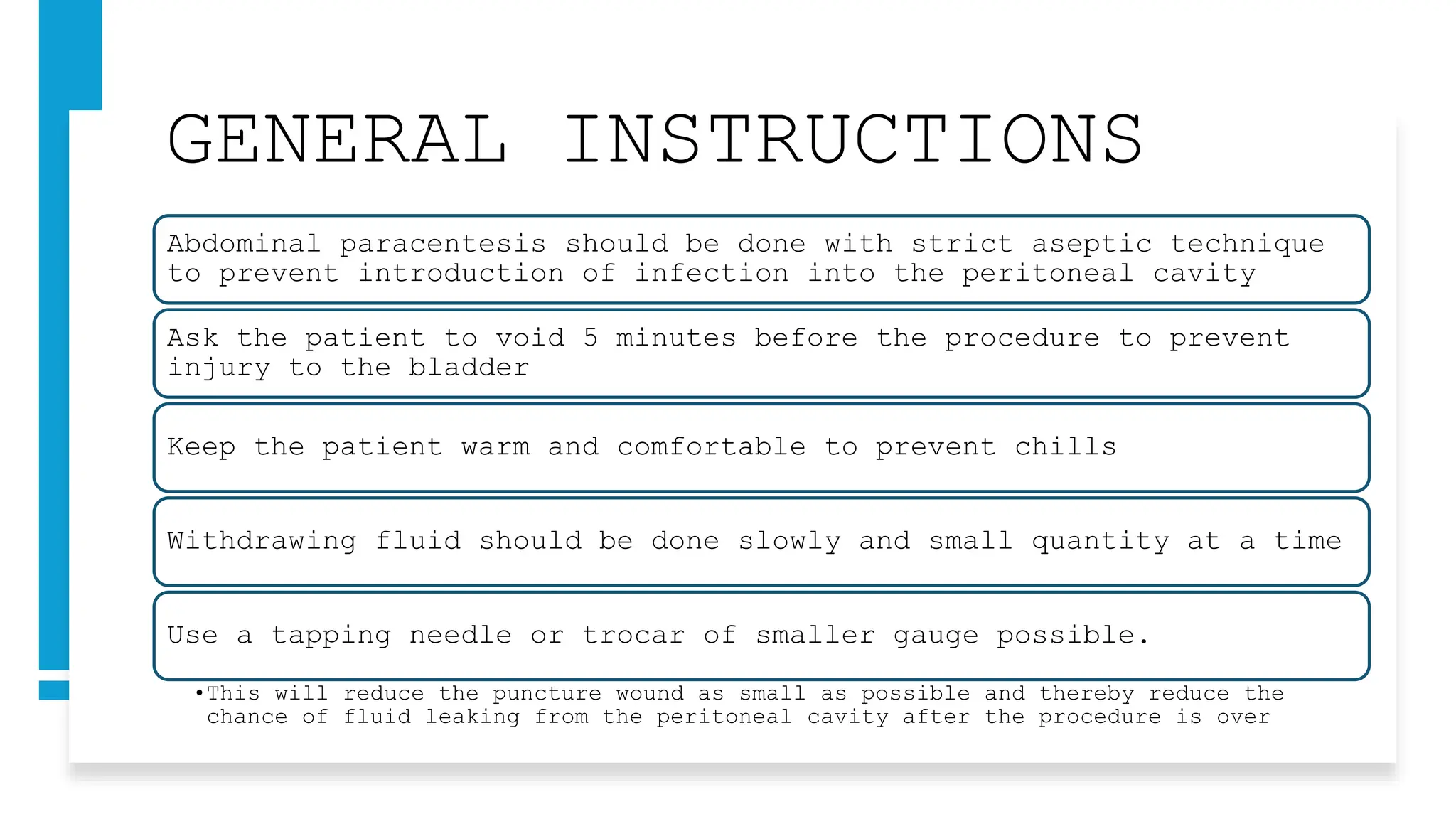 GENERAL INSTRUCTIONS
Abdominal paracentesis should be done with strict aseptic technique
to prevent introduction of infection into the peritoneal cavity
Ask the patient to void 5 minutes before the procedure to prevent
injury to the bladder
Keep the patient warm and comfortable to prevent chills
Withdrawing fluid should be done slowly and small quantity at a time
Use a tapping needle or trocar of smaller gauge possible.
•This will reduce the puncture wound as small as possible and thereby reduce the
chance of fluid leaking from the peritoneal cavity after the procedure is over
 