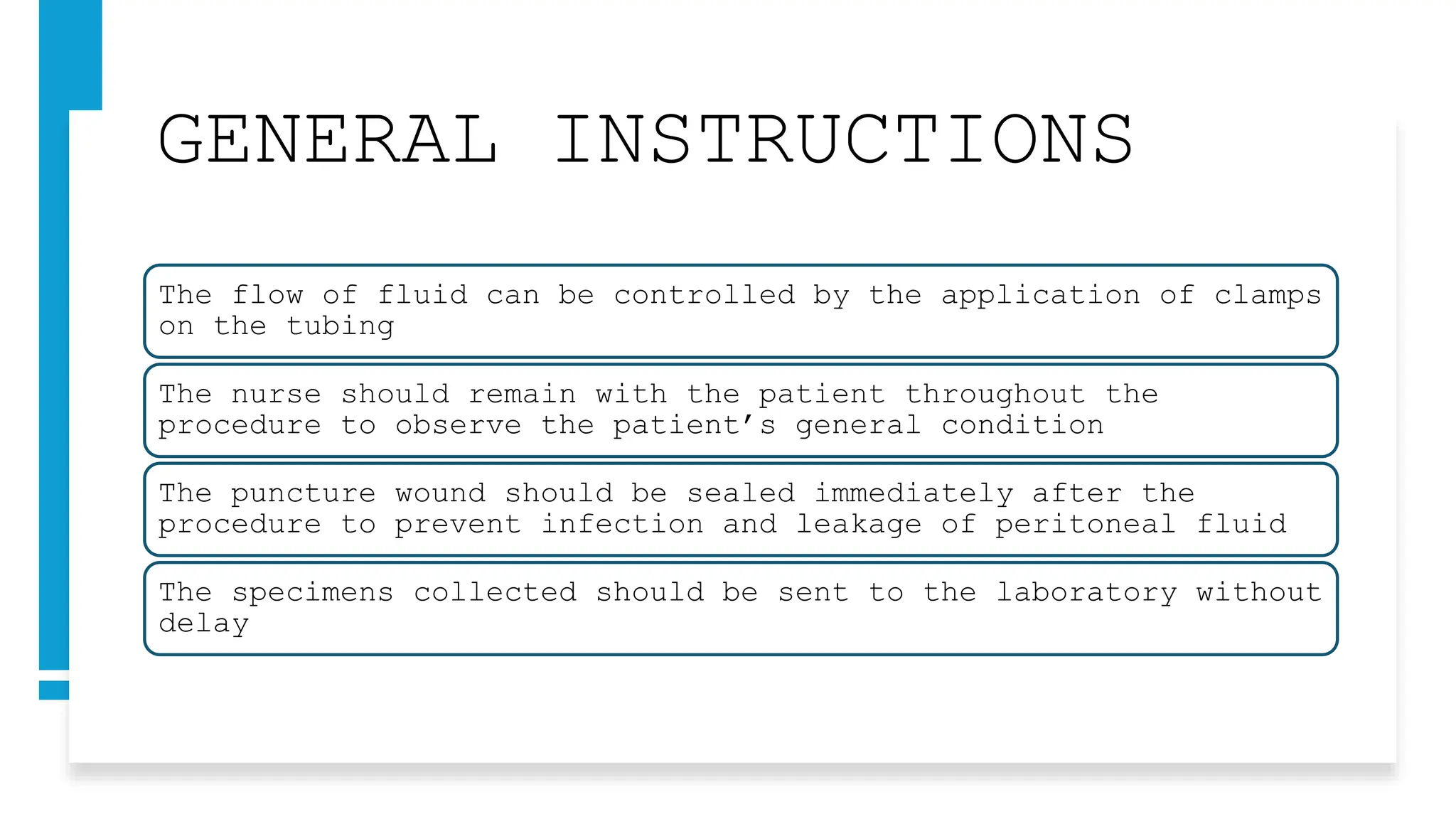 GENERAL INSTRUCTIONS
The flow of fluid can be controlled by the application of clamps
on the tubing
The nurse should remain with the patient throughout the
procedure to observe the patient’s general condition
The puncture wound should be sealed immediately after the
procedure to prevent infection and leakage of peritoneal fluid
The specimens collected should be sent to the laboratory without
delay
 
