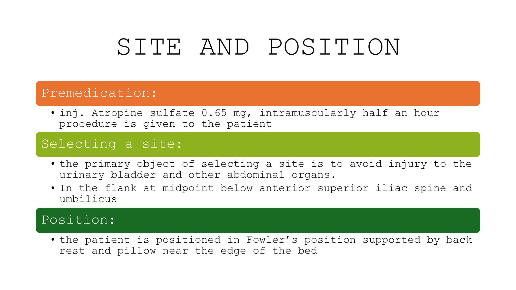 SITE AND POSITION
Premedication:
• inj. Atropine sulfate 0.65 mg, intramuscularly half an hour
procedure is given to the patient
Selecting a site:
• the primary object of selecting a site is to avoid injury to the
urinary bladder and other abdominal organs.
• In the flank at midpoint below anterior superior iliac spine and
umbilicus
Position:
• the patient is positioned in Fowler’s position supported by back
rest and pillow near the edge of the bed
 
