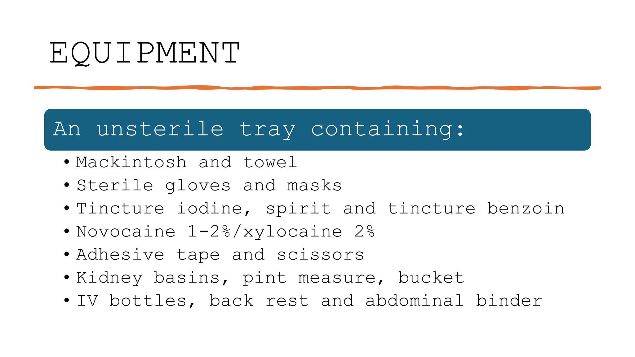 EQUIPMENT
An unsterile tray containing:
• Mackintosh and towel
• Sterile gloves and masks
• Tincture iodine, spirit and tincture benzoin
• Novocaine 1-2%/xylocaine 2%
• Adhesive tape and scissors
• Kidney basins, pint measure, bucket
• IV bottles, back rest and abdominal binder
 
