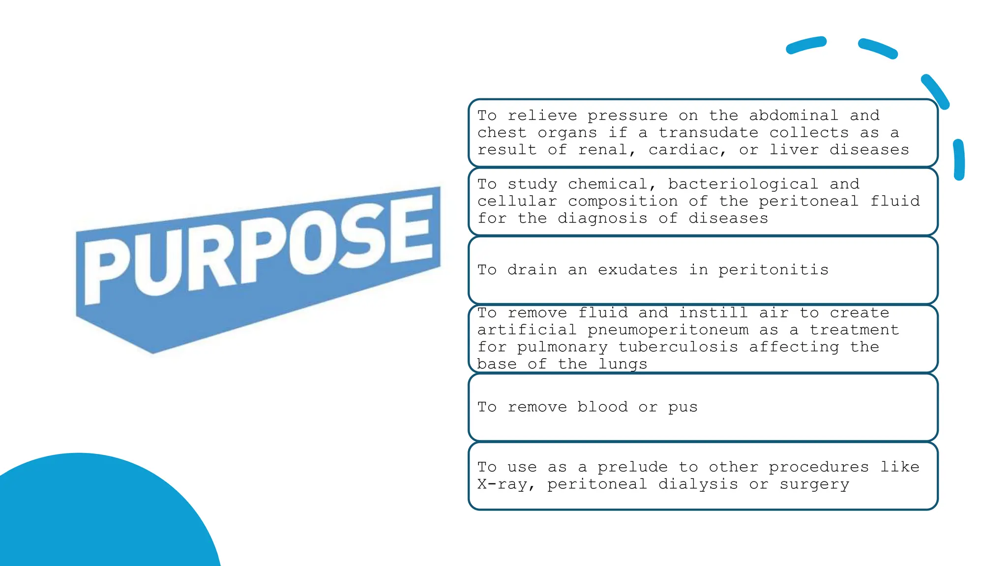 To relieve pressure on the abdominal and
chest organs if a transudate collects as a
result of renal, cardiac, or liver diseases
To study chemical, bacteriological and
cellular composition of the peritoneal fluid
for the diagnosis of diseases
To drain an exudates in peritonitis
To remove fluid and instill air to create
artificial pneumoperitoneum as a treatment
for pulmonary tuberculosis affecting the
base of the lungs
To remove blood or pus
To use as a prelude to other procedures like
X-ray, peritoneal dialysis or surgery
 