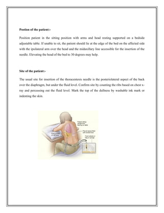 Postion of the patient:-
Position patient in the sitting position with arms and head resting supported on a bedside
adjustable table. If unable to sit, the patient should lie at the edge of the bed on the affected side
with the ipsilateral arm over the head and the midaxillary line accessible for the insertion of the
needle. Elevating the head of the bed to 30 degrees may help.
Site of the patient:-
The usual site for insertion of the thoracentesis needle is the posteriolateral aspect of the back
over the diaphragm, but under the fluid level. Confirm site by counting the ribs based on chest x-
ray and percussing out the fluid level. Mark the top of the dullness by washable ink mark or
indenting the skin.
 