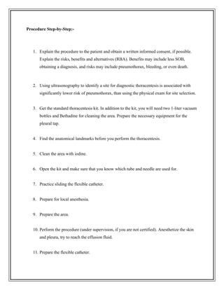 Procedure Step-by-Step:-
1. Explain the procedure to the patient and obtain a written informed consent, if possible.
Explain the risks, benefits and alternatives (RBA). Benefits may include less SOB,
obtaining a diagnosis, and risks may include pneumothorax, bleeding, or even death.
2. Using ultrasonography to identify a site for diagnostic thoracentesis is associated with
significantly lower risk of pneumothorax, than using the physical exam for site selection.
3. Get the standard thoracentesis kit. In addition to the kit, you will need two 1-liter vacuum
bottles and Bethadine for cleaning the area. Prepare the necessary equipment for the
pleural tap.
4. Find the anatomical landmarks before you perform the thoracentesis.
5. Clean the area with iodine.
6. Open the kit and make sure that you know which tube and needle are used for.
7. Practice sliding the flexible catheter.
8. Prepare for local anesthesia.
9. Prepare the area.
10. Perform the procedure (under supervision, if you are not certified). Anesthetize the skin
and pleura, try to reach the effusion fluid.
11. Prepare the flexible catheter.
 