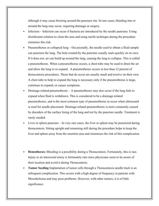 although it may cause bruising around the puncture site. In rare cases, bleeding into or
around the lung may occur, requiring drainage or surgery.
 Infection – Infection can occur if bacteria are introduced by the needle puncture. Using
disinfectant solution to clean the area and using sterile technique during the procedure
minimize this risk.
 Pneumothorax or collapsed lung – Occasionally, the needle used to obtain a fluid sample
can puncture the lung. The hole created by the puncture usually seals quickly on its own.
If it does not, air can build up around the lung, causing the lung to collapse. This is called
a pneumothorax. When a pneumothorax occurs, a chest tube may be used to drain the air
and allow the lung to re-expand. A pneumothorax occurs in less than 12 percent of
thoracentesis procedures. Those that do occur are usually small and resolve on their own.
A chest tube to help re-expand the lung is necessary only if the pneumothorax is large,
continues to expand, or causes symptoms.
 Drainage-related pneumothorax – A pneumothorax may also occur if the lung fails to
expand when fluid is withdrawn. This is considered to be a drainage-related
pneumothorax, and is the most common type of pneumothorax to occur when ultrasound
is used for needle placement. Drainage-related pneumothorax is most commonly caused
by disorders of the surface lining of the lung and not by the puncture needle. Treatment is
rarely needed.
 Liver or spleen puncture – In very rare cases, the liver or spleen may be punctured during
thoracentesis. Sitting upright and remaining still during the procedure helps to keep the
liver and spleen away from the insertion area and minimizes the risk of this complication.
 Hemothorax: Bleeding is a possibility during a Thoracentesis. Fortunately, this is rare.
Injury to an intercostal artery is fortunately rare since physicians seem to be aware of
their location and avoid it during Thoracentesis.
 Tumor Seeding Implantation of tumor cells through a Thoracentesis needle track is an
infrequent complication. This occurs with a high degree of frequency in patients with
Mesothelioma and may pose problems. However, with other tumors, it is of little
significance.
 